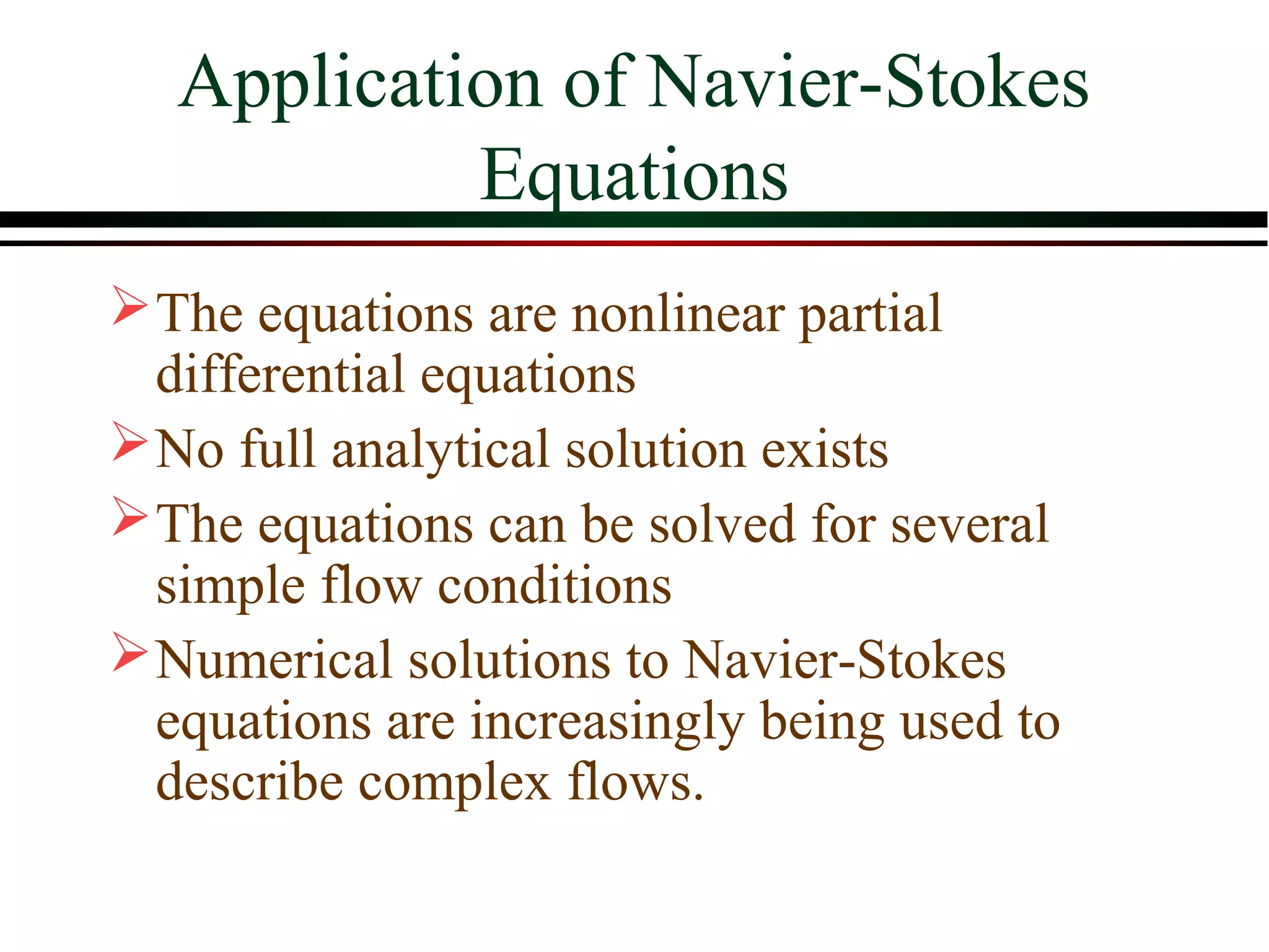 Application of Navier-Stokes
            Equations
 The equations are nonlinear partial
  differential equations
 No full analytical solution exists
 The equations can be solved for several
  simple flow conditions
 Numerical solutions to Navier-Stokes
  equations are increasingly being used to
  describe complex flows.
 