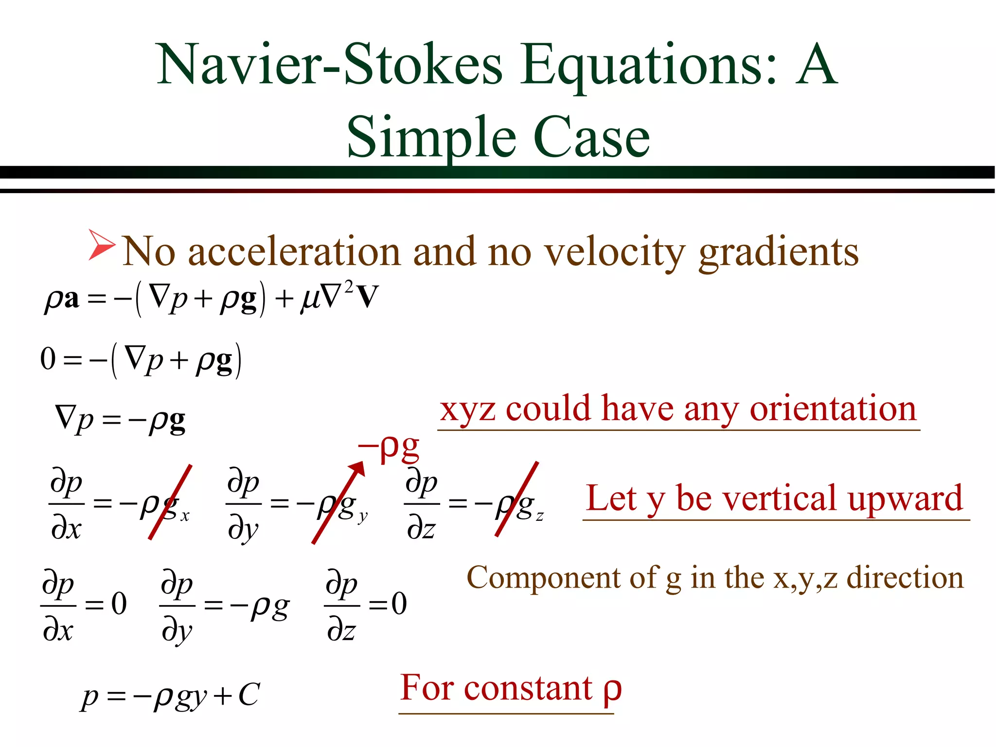 Navier-Stokes Equations: A
               Simple Case
     No acceleration and no velocity gradients
ρ a = − ( ∇p + ρ g ) + µ∇ 2 V
0 = − ( ∇p + ρ g )
∇p = − ρ g                   xyz could have any orientation
                       −ρg
∂p           ∂p          ∂p
   = −ρ gx      = −ρ g y    = − ρ g z Let y be vertical upward
∂x           ∂y          ∂z
∂p      ∂p          ∂p       Component of g in the x,y,z direction
   =0      = −ρ g      =0
∂x      ∂y          ∂z
  p = − ρ gy + C           For constant ρ
 