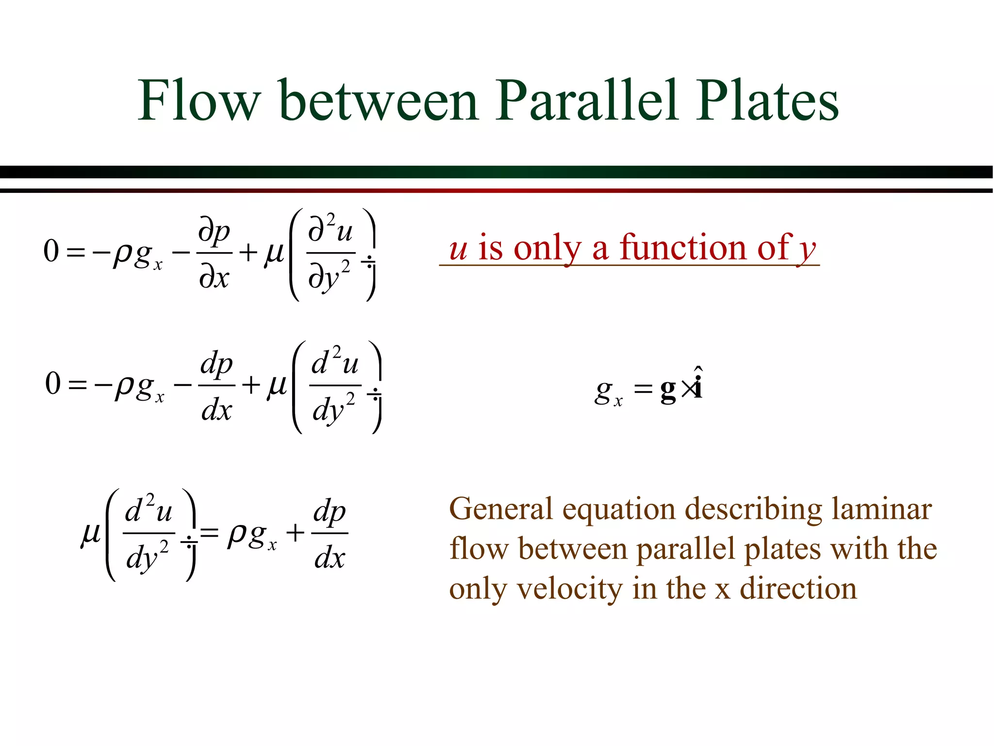 Flow between Parallel Plates
           ∂p    ∂ 2u 
0 = −ρ gx − + µ  2 ÷       u is only a function of y
           ∂x    ∂y 

            dp    d 2u 
0 = −ρ gx −    +µ 2 ÷                 g x = g ×ˆ
                                                i
            dx    dy 

     d 2u       dp        General equation describing laminar
  µ  2 ÷= ρ gx +
                            flow between parallel plates with the
     dy         dx
                            only velocity in the x direction
 