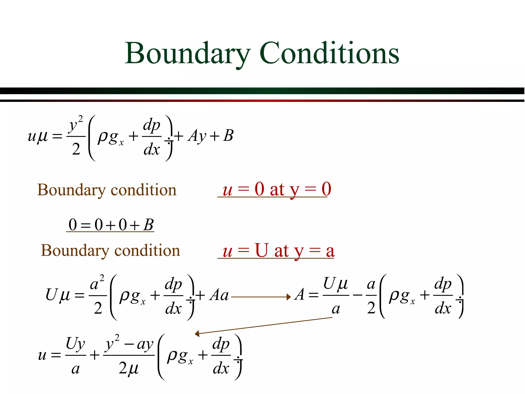 Boundary Conditions

     y2       dp 
u µ =  ρ g x + ÷+ Ay + B
     2        dx 

 Boundary condition      u = 0 at y = 0
    0 = 0+0+ B
 Boundary condition      u = U at y = a
       a2       dp                 Uµ a        dp 
  U µ =  ρ g x + ÷+ Aa           A=    −  ρ gx + ÷
       2        dx                  a  2       dx 

    Uy y 2 − ay        dp 
 u=    +         ρ gx + ÷
     a    2µ           dx 
 