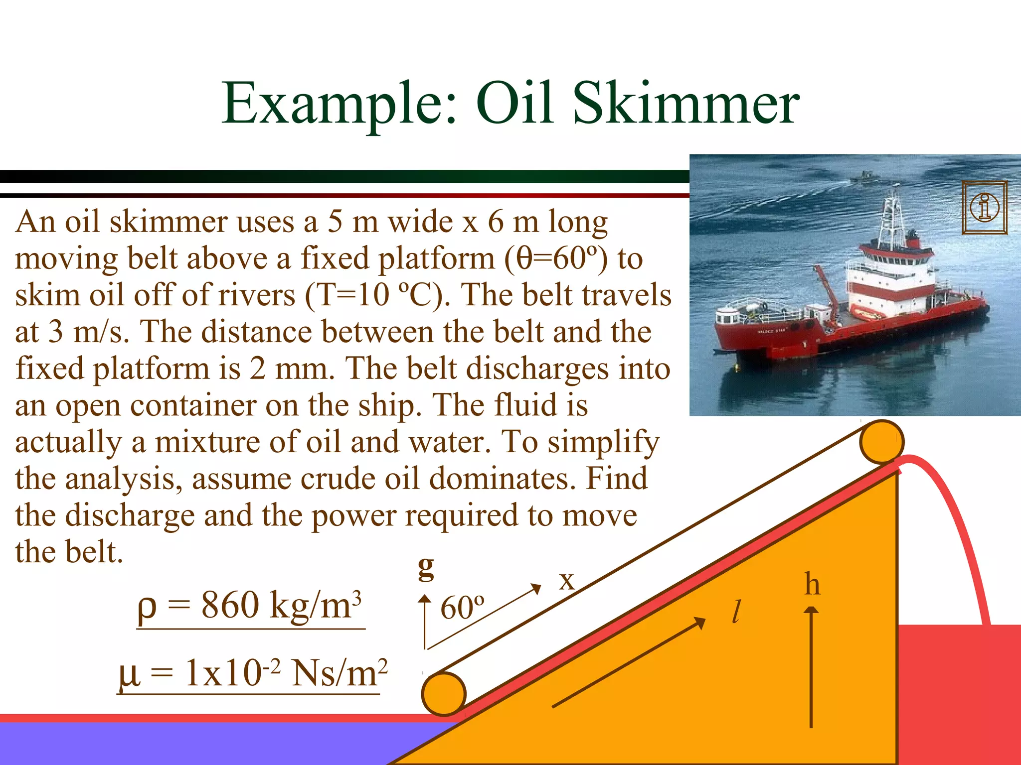 Example: Oil Skimmer
An oil skimmer uses a 5 m wide x 6 m long
moving belt above a fixed platform (θ=60º) to
skim oil off of rivers (T=10 ºC). The belt travels
at 3 m/s. The distance between the belt and the
fixed platform is 2 mm. The belt discharges into
an open container on the ship. The fluid is
actually a mixture of oil and water. To simplify
the analysis, assume crude oil dominates. Find
the discharge and the power required to move
the belt.                     g          x               h
          ρ = 860 kg/m    3
                                60º                  l
       µ = 1x10-2 Ns/m2
 