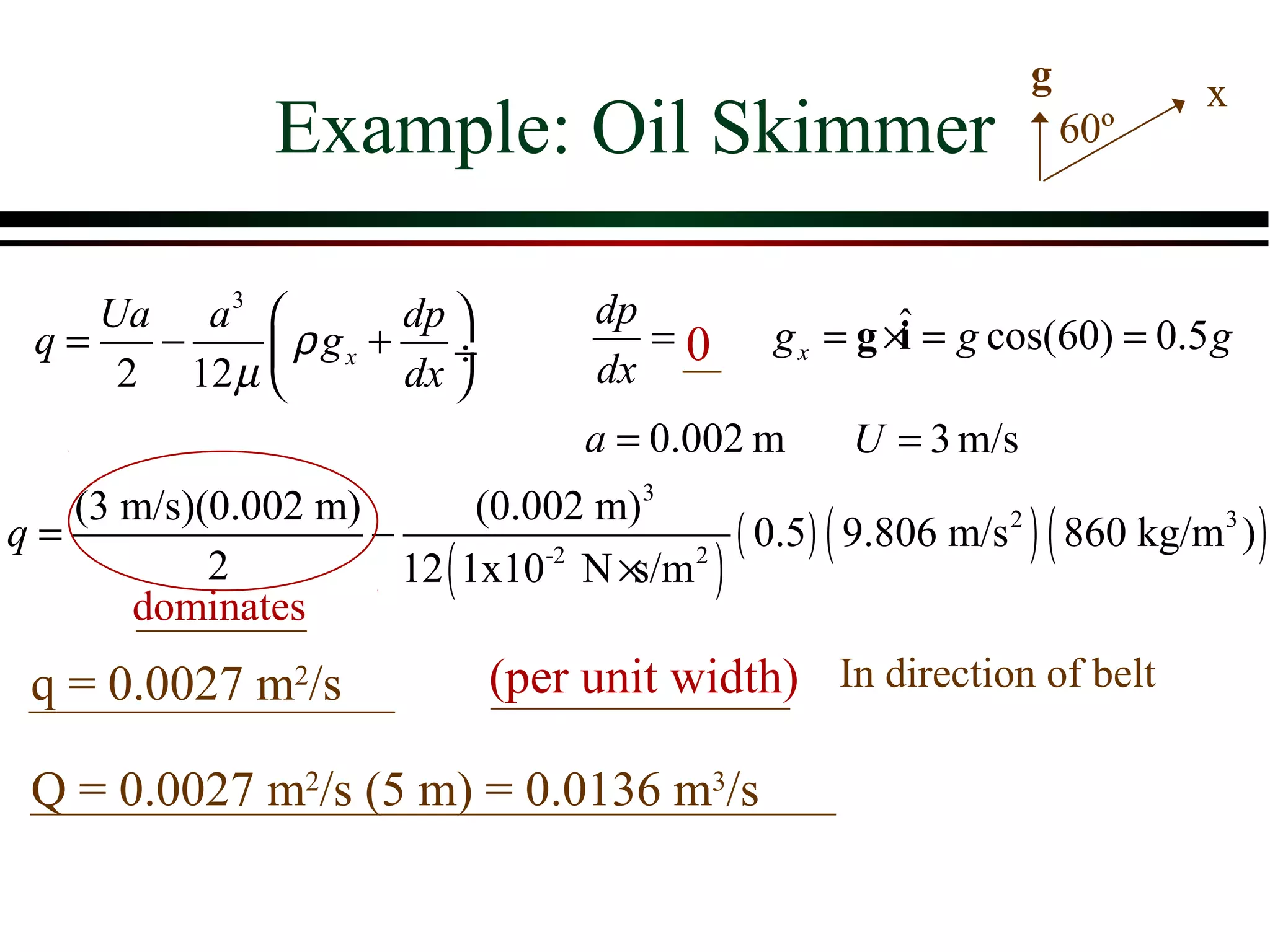 g          x
                Example: Oil Skimmer                                 60º



    Ua a 3         dp              dp
 q=   −      ρ gx + ÷                  =0      g x = g ×ˆ = g cos(60) = 0.5 g
                                                         i
     2 12 µ        dx              dx
                                    a = 0.002 m      U = 3 m/s
   (3 m/s)(0.002 m)         (0.002 m)3
q=                  −                     ( 0.5) ( 9.806 m/s 2 ) ( 860 kg/m3 ) )
           2          12 ( 1x10-2 N × 2 )
                                     s/m
      dominates
 q = 0.0027 m2/s              (per unit width) In direction of belt

 Q = 0.0027 m2/s (5 m) = 0.0136 m3/s
 
