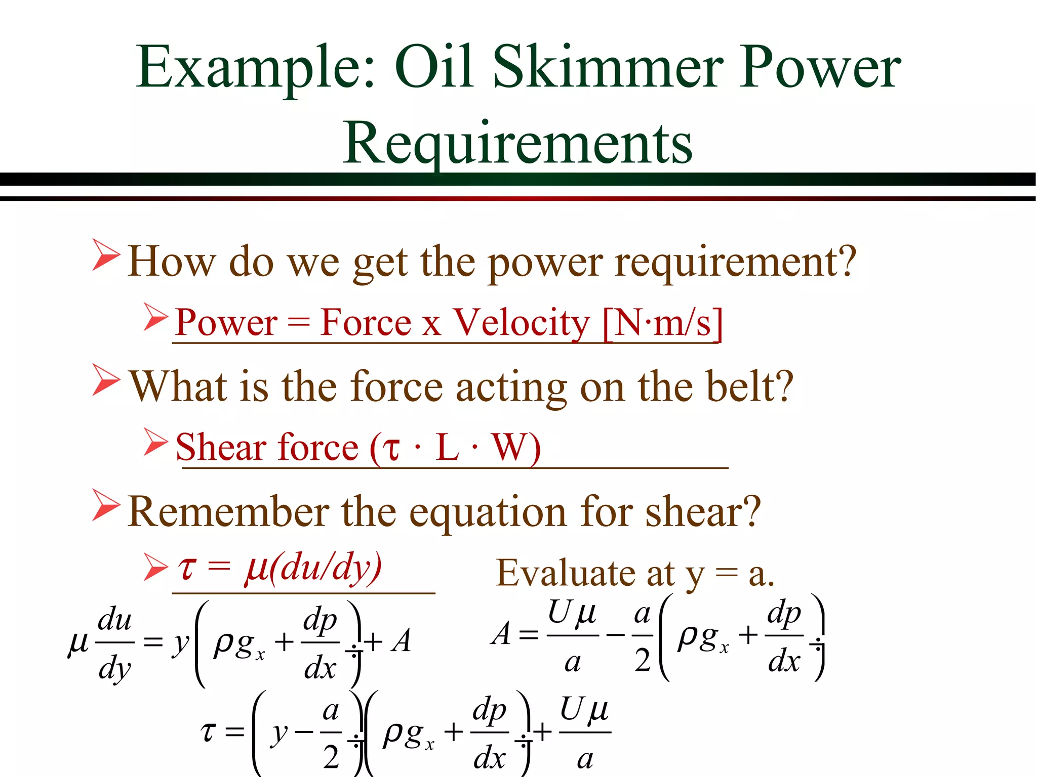 Example: Oil Skimmer Power
          Requirements
  How do we get the power requirement?
    ___________________________
     Power = Force x Velocity [N·m/s]
  What is the force acting on the belt?
     Shear force (τ·L · W)
      ___________________________
  Remember the equation for shear?
     τ=µ(du/dy)
    _____________          Evaluate at y = a.
  du             dp             Uµ a        dp 
µ    = y  ρ g x + ÷+ A       A=     −  ρ gx + ÷
  dy             dx              a  2       dx 
                  a       dp  U µ
         τ =  y − ÷ ρ g x + ÷+
                  2       dx  a
 