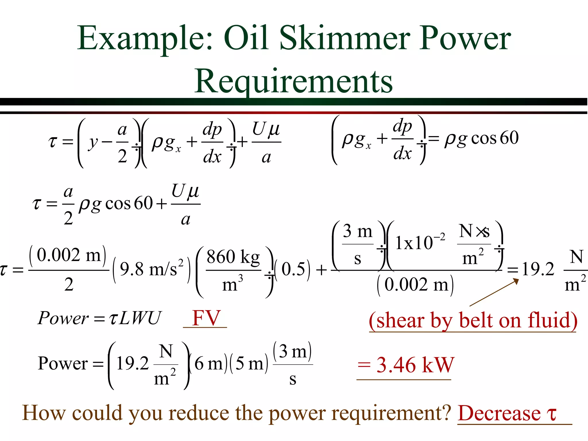 Example: Oil Skimmer Power
                Requirements
              a        dp  U µ                     dp 
      τ =  y − ÷ ρ g x + ÷+                   ρ g x + ÷ = ρ g cos 60
              2        dx  a                       dx 
       a             Uµ
    τ = ρ g cos 60 +
       2              a
                                           3 m       −2 N × 
                                                              s
   ( 0.002 m )                                 ÷ 1x10         ÷
                            860 kg                        m2          N
τ=
        2
               ( 9.8 m/s )  m3 ÷( 0.5) +
                        2

                                   
                                            s 
                                                ( 0.002 m )
                                                                  = 19.2 2
                                                                        m
     Power = τ LWU        FV                       (shear by belt on fluid)
             19.2 N ( 6 m )( 5 m ) ( 3 m )
     Power =       2                            = 3.46 kW
                 m                    s
   How could you reduce the power requirement? Decrease τ
                                               __________
 