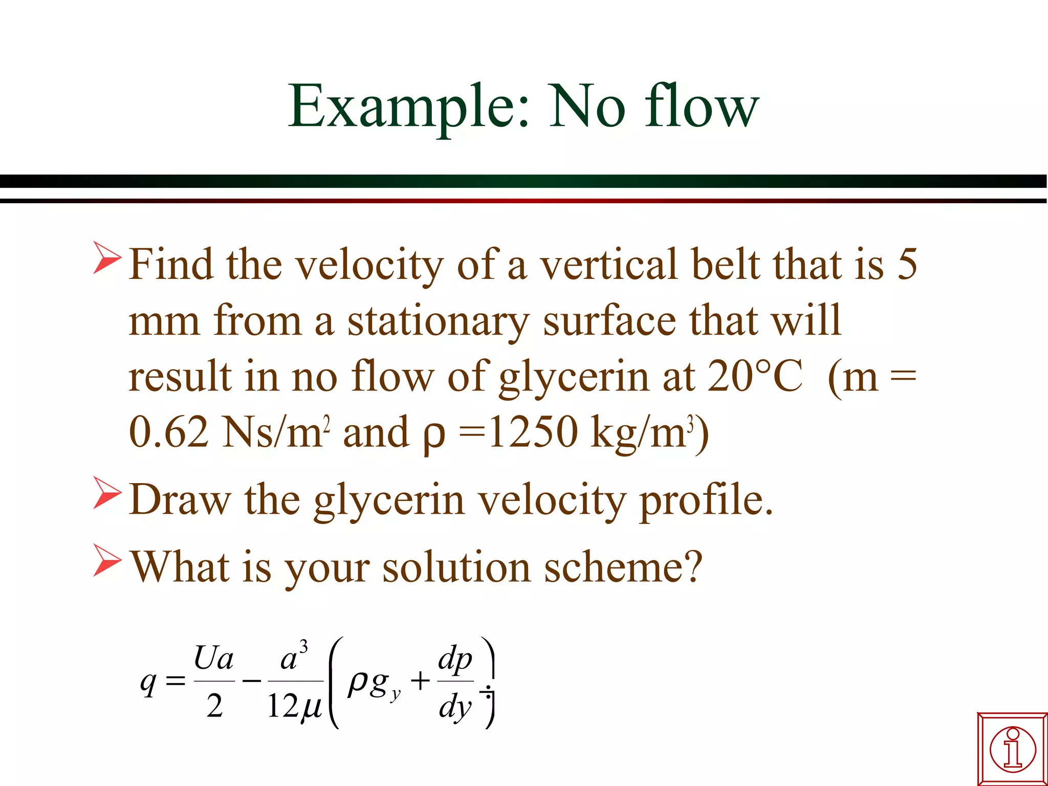 Example: No flow

 Find the velocity of a vertical belt that is 5
  mm from a stationary surface that will
  result in no flow of glycerin at 20°C (m =
  0.62 Ns/m2 and ρ =1250 kg/m3)
 Draw the glycerin velocity profile.
 What is your solution scheme?
     Ua a 3           dp 
  q=   −      ρ g y + dy ÷
      2 12 µ             
 