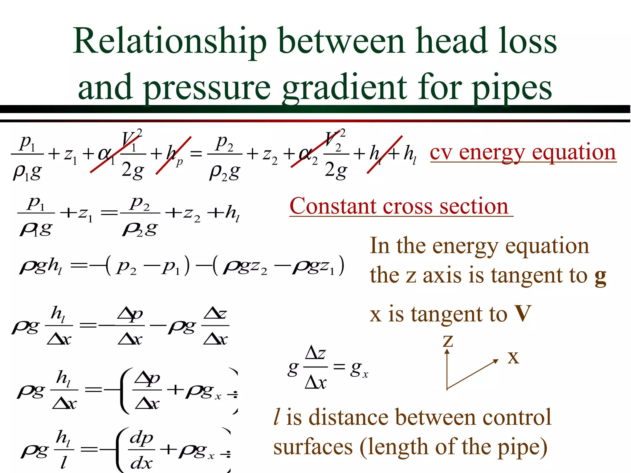 Relationship between head loss
       and pressure gradient for pipes
 p1            V12         p2             V22
     + z1 + α1     + hp =      + z2 + α 2     + ht + hl cv energy equation
ρ1 g           2g         ρ2 g            2g
p1         p2                    Constant cross section
   + z1 =      + z 2 +hl
ρg
 1        ρ2 g
                                           In the energy equation
ρghl =−( p2 − p1 ) −( ρgz2 − ρgz1 )
                                           the z axis is tangent to g
ρg
   hl
      =−
         ∆p
            − ρg
                 ∆z                        x is tangent to V
   ∆x    ∆x      ∆x                                z
                                   ∆z                     x
                                 g    = gx
     hl   ∆p                     ∆x
ρg      =−   + ρg x ÷
     ∆x   ∆x        
                               l is distance between control
     hl    dp        
ρg      =−    + ρg x ÷        surfaces (length of the pipe)
     l     dx        
 