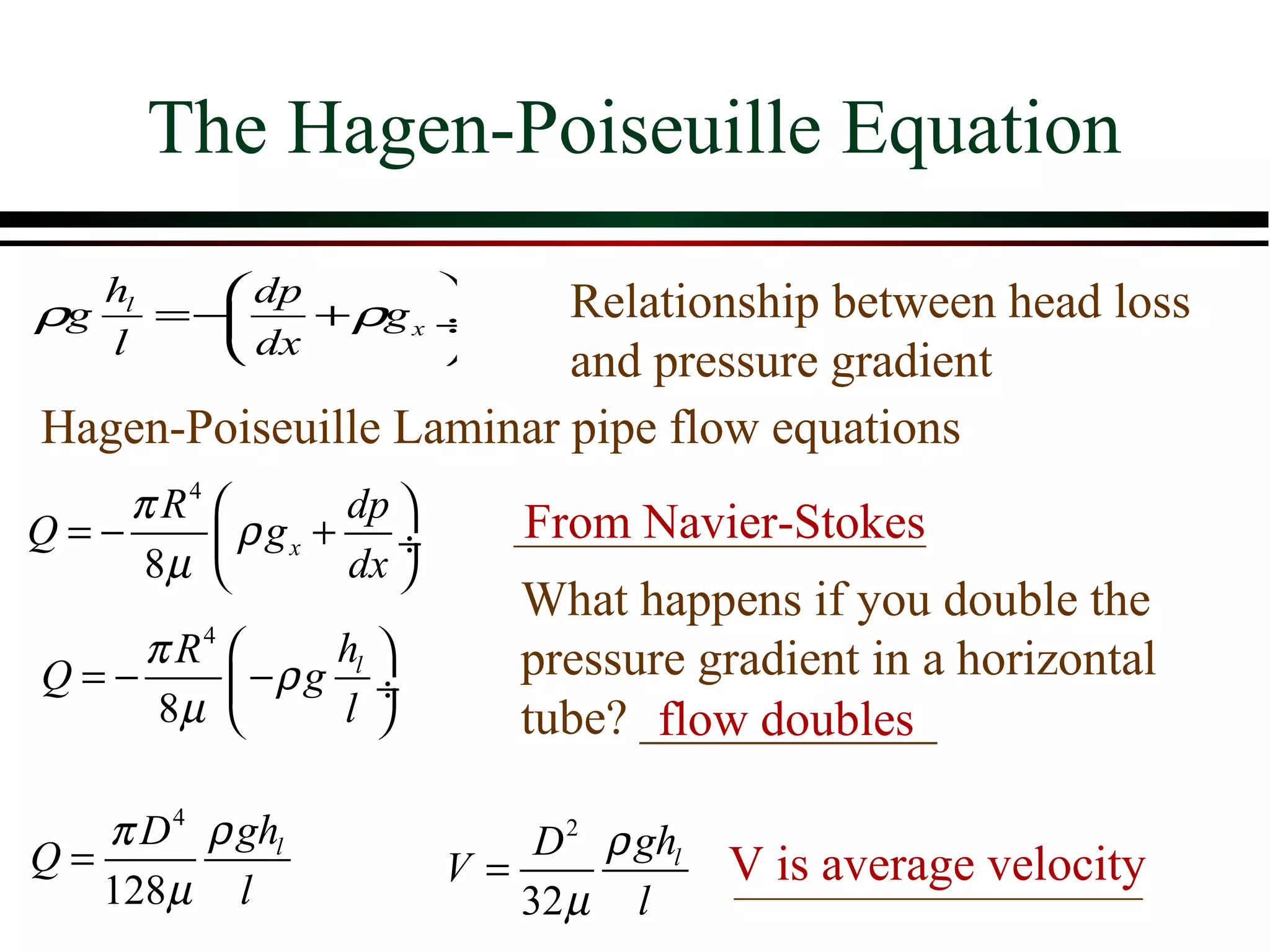 The Hagen-Poiseuille Equation
   hl    dp            Relationship between head loss
ρg    =−    + ρg x ÷
   l     dx            and pressure gradient
Hagen-Poiseuille Laminar pipe flow equations
    π R4        dp        From Navier-Stokes
Q=−       ρ gx + ÷
     8µ         dx 
                            What happens if you double the
    π R4       hl         pressure gradient in a horizontal
Q=−       −ρ g l ÷
     8µ                   tube? ____________
                                   flow doubles

   π D 4 ρ ghl              D 2 ρ ghl
Q=                      V=              V is average velocity
   128µ l                  32 µ l
 