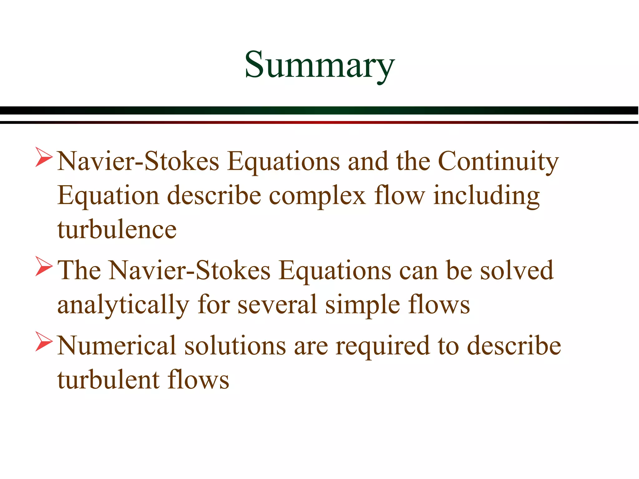 Summary

 Navier-Stokes Equations and the Continuity
  Equation describe complex flow including
  turbulence
 The Navier-Stokes Equations can be solved
  analytically for several simple flows
 Numerical solutions are required to describe
  turbulent flows
 