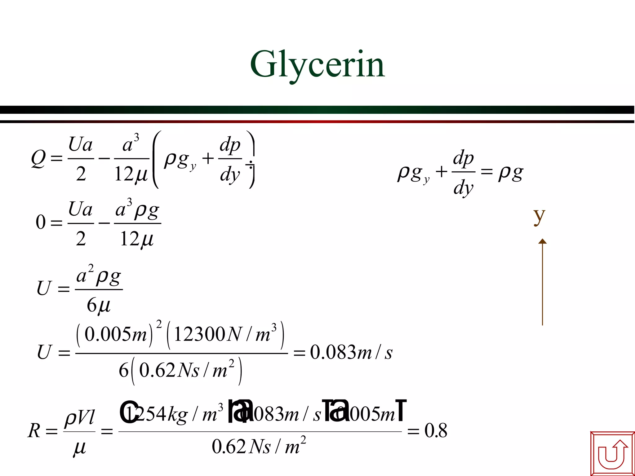 Glycerin
   Ua a 3           dp 
Q=   −      ρ g y + dy ÷
    2 12 µ                                   ρgy +
                                                    dp
                                                       = ρg
                                                   dy
   Ua a 3 ρ g                                                 y
0=    −
    2   12 µ
   a2 ρ g
U=
     6µ
   ( 0.005m ) ( 12300 N / m3 )
               2

U=                             = 0.083m / s
         6 ( 0.62 Ns / m )
                        2



   ρVl c kg / m h.083m / sfa005mf
                a    3
        1254     0         0.
R=    =                           = 0.8
    µ                0.62 Ns / m2
 