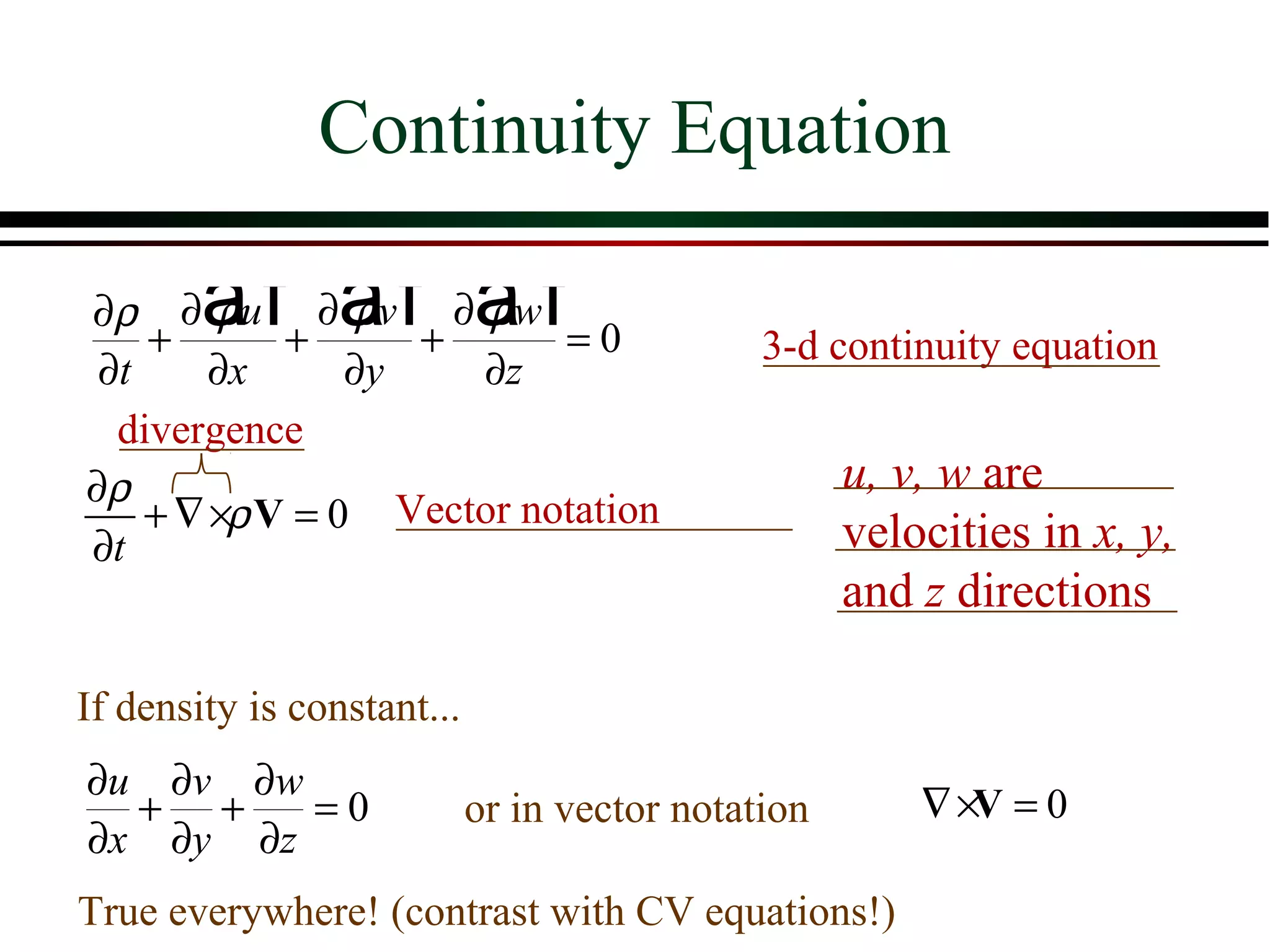 Continuity Equation

        af af a f
∂ ρ ∂ ρu ∂ ρv ∂ ρw
    +       +      +      =0                  3-d continuity equation
 ∂t     ∂x      ∂y   ∂z
  divergence
∂ρ                                                  u, v, w are
    + ∇ ×ρ V = 0 Vector notation                    velocities in x, y,
∂t
                                                    and z directions

If density is constant...
∂u ∂v ∂w
  + +    =0                 or in vector notation       ∇ ×V = 0
∂x ∂y ∂z
True everywhere! (contrast with CV equations!)
 
