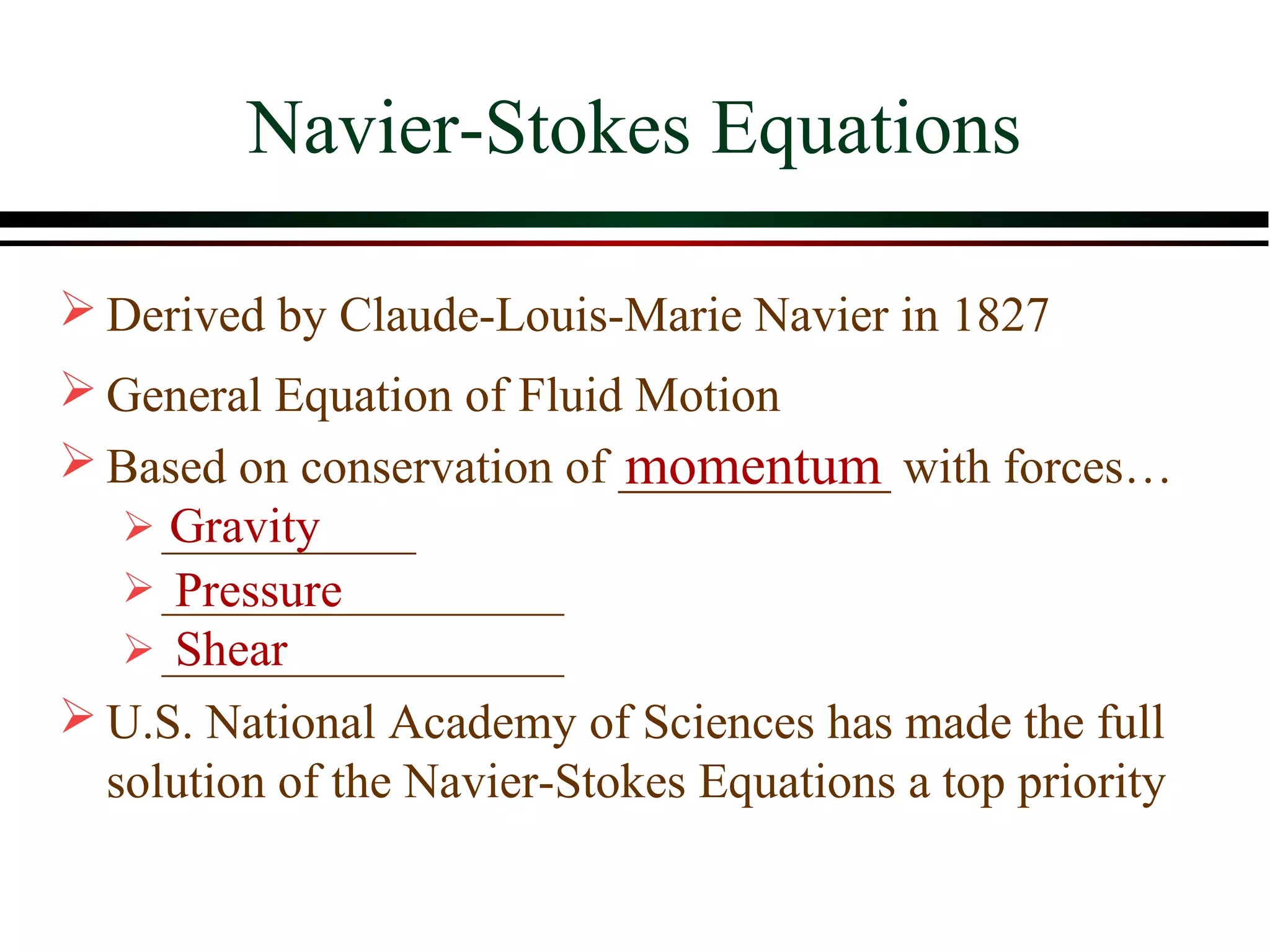 Navier-Stokes Equations

 Derived by Claude-Louis-Marie Navier in 1827
 General Equation of Fluid Motion
                            momentum
 Based on conservation of ___________ with forces…
     Gravity
    ____________
      Pressure
    ___________________
      Shear
    ___________________
 U.S. National Academy of Sciences has made the full
  solution of the Navier-Stokes Equations a top priority
 