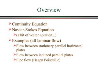 Overview

 Continuity Equation
 Navier-Stokes Equation
  (a bit of vector notation...)
 Examples (all laminar flow)
  Flow between stationary parallel horizontal
   plates
  Flow between inclined parallel plates
  Pipe flow (Hagen Poiseuille)
 
