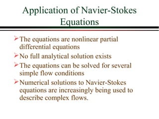 Application of Navier-Stokes
            Equations
 The equations are nonlinear partial
  differential equations
 No full analytical solution exists
 The equations can be solved for several
  simple flow conditions
 Numerical solutions to Navier-Stokes
  equations are increasingly being used to
  describe complex flows.
 