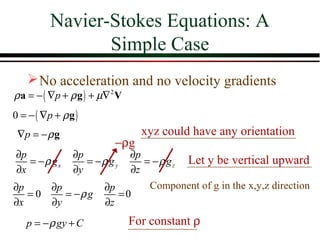 Navier-Stokes Equations: A
               Simple Case
     No acceleration and no velocity gradients
ρ a = − ( ∇p + ρ g ) + µ∇ 2 V
0 = − ( ∇p + ρ g )
∇p = − ρ g                   xyz could have any orientation
                       −ρg
∂p           ∂p          ∂p
   = −ρ gx      = −ρ g y    = − ρ g z Let y be vertical upward
∂x           ∂y          ∂z
∂p      ∂p          ∂p       Component of g in the x,y,z direction
   =0      = −ρ g      =0
∂x      ∂y          ∂z
  p = − ρ gy + C           For constant ρ
 