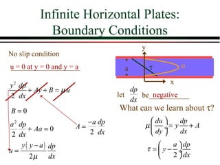 Infinite Horizontal Plates:
              Boundary Conditions
                                          y
No slip condition
u = 0 at y = 0 and y = a              a       τ         u

y 2 dp                                              x
       + Ay + B = µ u                   dp
2 dx                                let       negative
                                           be___________
                                        dx
B=0                                 What can we learn about τ?
a 2 dp                     − a dp             du  dp
        + Aa = 0        A=                 µ  ÷= y + A
 2 dx                       2 dx              dy  dx
     y ( y − a ) dp                                a  dp
u=                                            τ =y− ÷
         2µ      dx                                2  dx
 