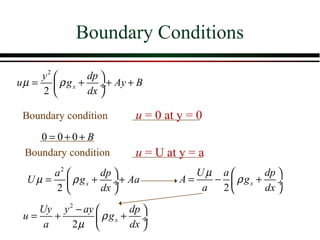 Boundary Conditions

     y2       dp 
u µ =  ρ g x + ÷+ Ay + B
     2        dx 

 Boundary condition      u = 0 at y = 0
    0 = 0+0+ B
 Boundary condition      u = U at y = a
       a2       dp                 Uµ a        dp 
  U µ =  ρ g x + ÷+ Aa           A=    −  ρ gx + ÷
       2        dx                  a  2       dx 

    Uy y 2 − ay        dp 
 u=    +         ρ gx + ÷
     a    2µ           dx 
 