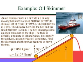 Example: Oil Skimmer
An oil skimmer uses a 5 m wide x 6 m long
moving belt above a fixed platform (θ=60º) to
skim oil off of rivers (T=10 ºC). The belt travels
at 3 m/s. The distance between the belt and the
fixed platform is 2 mm. The belt discharges into
an open container on the ship. The fluid is
actually a mixture of oil and water. To simplify
the analysis, assume crude oil dominates. Find
the discharge and the power required to move
the belt.                     g          x               h
          ρ = 860 kg/m    3
                                60º                  l
       µ = 1x10-2 Ns/m2
 