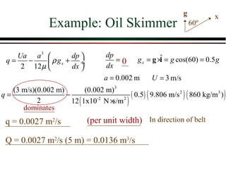 g          x
                Example: Oil Skimmer                                 60º



    Ua a 3         dp              dp
 q=   −      ρ gx + ÷                  =0      g x = g ×ˆ = g cos(60) = 0.5 g
                                                         i
     2 12 µ        dx              dx
                                    a = 0.002 m      U = 3 m/s
   (3 m/s)(0.002 m)         (0.002 m)3
q=                  −                     ( 0.5) ( 9.806 m/s 2 ) ( 860 kg/m3 ) )
           2          12 ( 1x10-2 N × 2 )
                                     s/m
      dominates
 q = 0.0027 m2/s              (per unit width) In direction of belt

 Q = 0.0027 m2/s (5 m) = 0.0136 m3/s
 