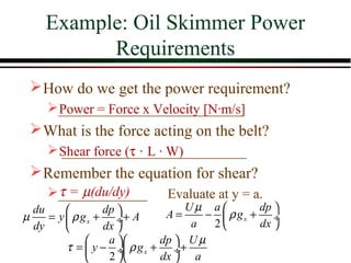 Example: Oil Skimmer Power
          Requirements
  How do we get the power requirement?
    ___________________________
     Power = Force x Velocity [N·m/s]
  What is the force acting on the belt?
     Shear force (τ·L · W)
      ___________________________
  Remember the equation for shear?
     τ=µ(du/dy)
    _____________          Evaluate at y = a.
  du             dp             Uµ a        dp 
µ    = y  ρ g x + ÷+ A       A=     −  ρ gx + ÷
  dy             dx              a  2       dx 
                  a       dp  U µ
         τ =  y − ÷ ρ g x + ÷+
                  2       dx  a
 