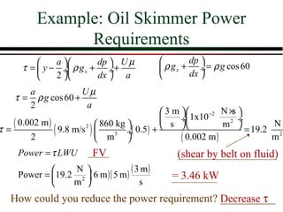 Example: Oil Skimmer Power
                Requirements
              a        dp  U µ                     dp 
      τ =  y − ÷ ρ g x + ÷+                   ρ g x + ÷ = ρ g cos 60
              2        dx  a                       dx 
       a             Uµ
    τ = ρ g cos 60 +
       2              a
                                           3 m       −2 N × 
                                                              s
   ( 0.002 m )                                 ÷ 1x10         ÷
                            860 kg                        m2          N
τ=
        2
               ( 9.8 m/s )  m3 ÷( 0.5) +
                        2

                                   
                                            s 
                                                ( 0.002 m )
                                                                  = 19.2 2
                                                                        m
     Power = τ LWU        FV                       (shear by belt on fluid)
             19.2 N ( 6 m )( 5 m ) ( 3 m )
     Power =       2                            = 3.46 kW
                 m                    s
   How could you reduce the power requirement? Decrease τ
                                               __________
 
