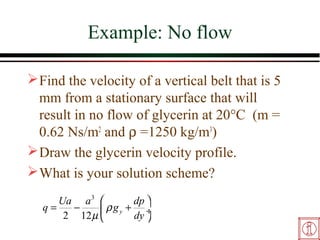 Example: No flow

 Find the velocity of a vertical belt that is 5
  mm from a stationary surface that will
  result in no flow of glycerin at 20°C (m =
  0.62 Ns/m2 and ρ =1250 kg/m3)
 Draw the glycerin velocity profile.
 What is your solution scheme?
     Ua a 3           dp 
  q=   −      ρ g y + dy ÷
      2 12 µ             
 