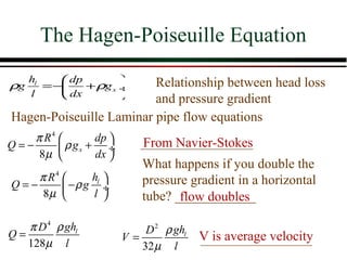 The Hagen-Poiseuille Equation
   hl    dp            Relationship between head loss
ρg    =−    + ρg x ÷
   l     dx            and pressure gradient
Hagen-Poiseuille Laminar pipe flow equations
    π R4        dp        From Navier-Stokes
Q=−       ρ gx + ÷
     8µ         dx 
                            What happens if you double the
    π R4       hl         pressure gradient in a horizontal
Q=−       −ρ g l ÷
     8µ                   tube? ____________
                                   flow doubles

   π D 4 ρ ghl              D 2 ρ ghl
Q=                      V=              V is average velocity
   128µ l                  32 µ l
 
