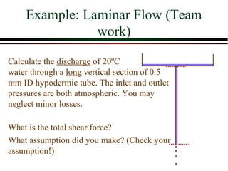 Example: Laminar Flow (Team
               work)

Calculate the discharge of 20ºC
water through a long vertical section of 0.5
mm ID hypodermic tube. The inlet and outlet
pressures are both atmospheric. You may
neglect minor losses.

What is the total shear force?
What assumption did you make? (Check your
assumption!)
 