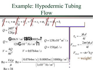 Example: Hypodermic Tubing
                   Flow
p1           V12        p2            V22
   + z1 + α1     + Hp =    + z2 + α 2     + H t + hl
γ1           2g         γ2            2g
     γπD 4 hl
Q=
     128µ L
                                                                        γhl d
                   afa             f
                                                                τ0 = −
    c              h
      9806 N / m3 π 0.0005m
                                   4
                                         Q = 158 x10−8 m3 / s
                                              .
                                                                         4l
 Q=
              c
          128 1x10−3 Ns / m2   h         Q = 158µL / s
                                                .
                                                              Fshear = −
                                                                         2πrlγhl d
                                                                             4l
  4Q
V= 2              V = 0.0764m / s
  πd                                                             Fshear = −π r 2 hl γ

     Vd ρ         ( 0.0764m / s ) ( 0.0005m ) ( 1000kg / m3 )        = weight!
Re =      Re =
      µ                        ( 1x10   −3
                                             Ns / m 2 )
 Re = 38
 