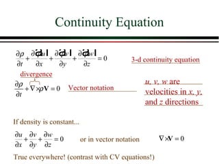 Continuity Equation

        af af a f
∂ ρ ∂ ρu ∂ ρv ∂ ρw
    +       +      +      =0                  3-d continuity equation
 ∂t     ∂x      ∂y   ∂z
  divergence
∂ρ                                                  u, v, w are
    + ∇ ×ρ V = 0 Vector notation                    velocities in x, y,
∂t
                                                    and z directions

If density is constant...
∂u ∂v ∂w
  + +    =0                 or in vector notation       ∇ ×V = 0
∂x ∂y ∂z
True everywhere! (contrast with CV equations!)
 