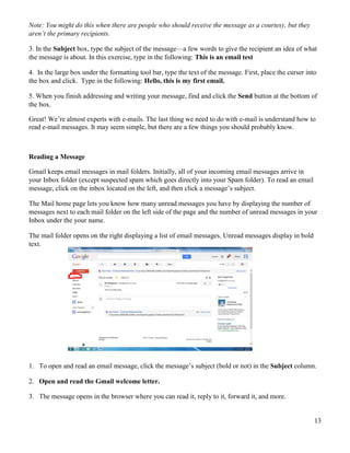 13
Note: You might do this when there are people who should receive the message as a courtesy, but they
aren’t the primary recipients.
3. In the Subject box, type the subject of the message—a few words to give the recipient an idea of what
the message is about. In this exercise, type in the following: This is an email test
4. In the large box under the formatting tool bar, type the text of the message. First, place the curser into
the box and click. Type in the following: Hello, this is my first email.
5. When you finish addressing and writing your message, find and click the Send button at the bottom of
the box.
Great! We’re almost experts with e-mails. The last thing we need to do with e-mail is understand how to
read e-mail messages. It may seem simple, but there are a few things you should probably know.
Reading a Message
Gmail keeps email messages in mail folders. Initially, all of your incoming email messages arrive in
your Inbox folder (except suspected spam which goes directly into your Spam folder). To read an email
message, click on the inbox located on the left, and then click a message’s subject.
The Mail home page lets you know how many unread messages you have by displaying the number of
messages next to each mail folder on the left side of the page and the number of unread messages in your
Inbox under the your name.
The mail folder opens on the right displaying a list of email messages. Unread messages display in bold
text.
1. To open and read an email message, click the message’s subject (bold or not) in the Subject column.
2. Open and read the Gmail welcome letter.
3. The message opens in the browser where you can read it, reply to it, forward it, and more.
 