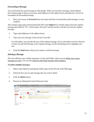 15
Forwarding a Message
You can forward any email message to other people. When you forward a message, Gmail displays
the Compose page so that you can enter email addresses in the address boxes and add your own text to
accompany the forwarded message.
1. Place your cursor on Forward below the email and click to forward the email message to a new
recipient.
The Compose page opens and automatically fills in the Subject box with the subject from the original
message (preceded by "Fw", which means "forward") and the text box with the text from the original
message.
2. Type email addresses in the address boxes.
3. Type your own message in the text box if you like.
As with replies, you can alter the text of the original message. If you want others to know what text
is from you and what belongs to the original message, use the formatting tools to highlight your
text.
4. Click the Send button when you’re ready to send the message.
Deleting a Message
The most efficient way to delete messages is in the mail folder, where you can delete one or more
messages at a time. You can also delete an individual message while reading it.
To delete multiple messages:
1. Open a mail folder by clicking the folder name on the left side of the Mail page.
2. Check the box next to each message that you want to delete.
3. Click the Delete button.
4. Practice by deleting the Gmail Welcome Letter
 