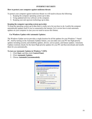 18
INTERNET SECURITY
How to protect your computer against malicious threats
To protect your computer against malicious threats we will need to discuss the following:
1. Keeping the computer operating system up-to-date.
2. Using updated antivirus software on the computer.
3. Keeping your anti-spyware technology up-to-date.
Keeping the computer operating system up-to-date
To keep the operating system up-to-date there is really not a lot you have to do. Luckily the computer
automatically updates itself if you’re connected to the internet. Let’s review how to turn automatic
updates on your computer in case you ever need to access this feature.
Use Windows Update with Automatic Updates:
The Windows Update service provides a single location for all the updates for your Windows 7–based
PC. And by turning on the Automatic Updates feature, you can make sure your PC has High-priority
updates including security and reliability updates, drivers, service packs, and feature updates. Automatic
Updates routinely checks for the latest High-priority updates for your PC and then downloads and installs
them for you automatically.
To turn on Automatic Updates in Windows 7 (SP2)
1. Click Start, and then click Control Panel.
2. Click Automatic Updates.
3. Choose Automatic (recommended).
 