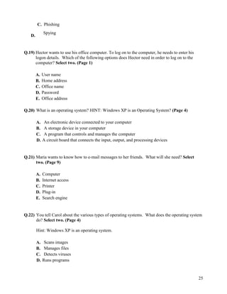 25
C. Phishing
D.
Spying
Q.19) Hector wants to use his office computer. To log on to the computer, he needs to enter his
logon details. Which of the following options does Hector need in order to log on to the
computer? Select two. (Page 1)
A. User name
B. Home address
C. Office name
D. Password
E. Office address
Q.20) What is an operating system? HINT: Windows XP is an Operating System? (Page 4)
A. An electronic device connected to your computer
B. A storage device in your computer
C. A program that controls and manages the computer
D. A circuit board that connects the input, output, and processing devices
Q.21) Maria wants to know how to e-mail messages to her friends. What will she need? Select
two. (Page 9)
A. Computer
B. Internet access
C. Printer
D. Plug-in
E. Search engine
Q.22) You tell Carol about the various types of operating systems. What does the operating system
do? Select two. (Page 4)
Hint: Windows XP is an operating system.
A. Scans images
B. Manages files
C. Detects viruses
D. Runs programs
 