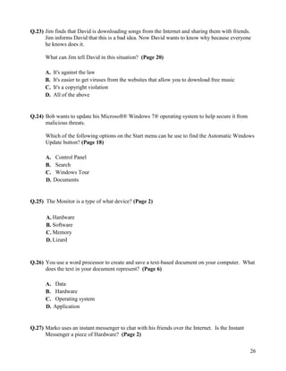 26
Q.23) Jim finds that David is downloading songs from the Internet and sharing them with friends.
Jim informs David that this is a bad idea. Now David wants to know why because everyone
he knows does it.
What can Jim tell David in this situation? (Page 20)
A. It's against the law
B. It's easier to get viruses from the websites that allow you to download free music
C. It's a copyright violation
D. All of the above
Q.24) Bob wants to update his Microsoft® Windows 7® operating system to help secure it from
malicious threats.
Which of the following options on the Start menu can he use to find the Automatic Windows
Update button? (Page 18)
A. Control Panel
B. Search
C. Windows Tour
D. Documents
Q.25) The Monitor is a type of what device? (Page 2)
A. Hardware
B. Software
C. Memory
D. Lizard
Q.26) You use a word processor to create and save a text-based document on your computer. What
does the text in your document represent? (Page 6)
A. Data
B. Hardware
C. Operating system
D. Application
Q.27) Marko uses an instant messenger to chat with his friends over the Internet. Is the Instant
Messenger a piece of Hardware? (Page 2)
 