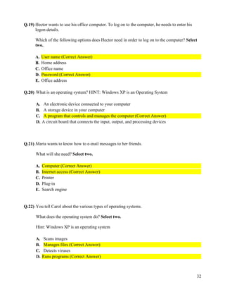 32
Q.19) Hector wants to use his office computer. To log on to the computer, he needs to enter his
logon details.
Which of the following options does Hector need in order to log on to the computer? Select
two.
A. User name (Correct Answer)
B. Home address
C. Office name
D. Password (Correct Answer)
E. Office address
Q.20) What is an operating system? HINT: Windows XP is an Operating System
A. An electronic device connected to your computer
B. A storage device in your computer
C. A program that controls and manages the computer (Correct Answer)
D. A circuit board that connects the input, output, and processing devices
Q.21) Maria wants to know how to e-mail messages to her friends.
What will she need? Select two.
A. Computer (Correct Answer)
B. Internet access (Correct Answer)
C. Printer
D. Plug-in
E. Search engine
Q.22) You tell Carol about the various types of operating systems.
What does the operating system do? Select two.
Hint: Windows XP is an operating system
A. Scans images
B. Manages files (Correct Answer)
C. Detects viruses
D. Runs programs (Correct Answer)
 