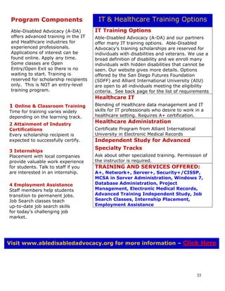 35
IT Training Options
Able-Disabled Advocacy (A-DA) and our partners
offer many IT training options. Able-Disabled
Advocacy’s training scholarships are reserved for
individuals with disabilities and veterans. We use a
broad definition of disability and we enroll many
individuals with hidden disabilities that cannot be
seen. Our website gives more details. Options
offered by the San Diego Futures Foundation
(SDFF) and Alliant International University (AIU)
are open to all individuals meeting the eligibility
criteria. See back page for the list of requirements
Healthcare IT
Blending of Healthcare data management and IT
skills for IT professionals who desire to work in a
healthcare setting. Requires A+ certification.
Healthcare Administration
Certificate Program from Alliant International
University in Electronic Medical Records
Independent Study for Advanced
Specialty Tracks
Ask about other specialized training. Permission of
the instructor is required.
TRAINING AND SERVICES OFFERED:
A+, Network+, Server+, Security+/CISSP,
MCSA in Server Administration, Windows 7,
Database Administration, Project
Management, Electronic Medical Records,
Advanced Training Independent Study, Job
Search Classes, Internship Placement,
Employment Assistance
Program Components
Able-Disabled Advocacy (A-DA)
offers advanced training in the IT
and Healthcare industries for
experienced professionals.
Applications of interest can be
found online. Apply any time.
Some classes are Open
Entry/Open Exit so there is no
waiting to start. Training is
reserved for scholarship recipients
only. This is NOT an entry-level
training program.
1 Online & Classroom Training
Time for training varies widely
depending on the learning track.
2 Attainment of Industry
Certifications
Every scholarship recipient is
expected to successfully certify.
3 Internships
Placement with local companies
provide valuable work experience
for students. Talk to staff if you
are interested in an internship.
4 Employment Assistance
Staff members help students
transition to permanent jobs.
Job Search classes teach
up-to-date job search skills
for today’s challenging job
market.
IT & Healthcare Training Options
Visit www.abledisabledadvocacy.org for more information – Click Here
 