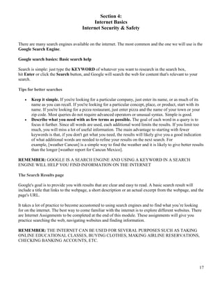 17
Section 4:
Internet Basics
Internet Security & Safety
There are many search engines available on the internet. The most common and the one we will use is the
Google Search Engine.
Google search basics: Basic search help
Search is simple: just type the KEYWORD of whatever you want to research in the search box,
hit Enter or click the Search button, and Google will search the web for content that's relevant to your
search.
Tips for better searches
 Keep it simple. If you're looking for a particular company, just enter its name, or as much of its
name as you can recall. If you're looking for a particular concept, place, or product, start with its
name. If you're looking for a pizza restaurant, just enter pizza and the name of your town or your
zip code. Most queries do not require advanced operators or unusual syntax. Simple is good.
 Describe what you need with as few terms as possible. The goal of each word in a query is to
focus it further. Since all words are used, each additional word limits the results. If you limit too
much, you will miss a lot of useful information. The main advantage to starting with fewer
keywords is that, if you don't get what you need, the results will likely give you a good indication
of what additional words are needed to refine your results on the next search. For
example, [weather Cancun] is a simple way to find the weather and it is likely to give better results
than the longer [weather report for Cancun Mexico].
REMEMBER: GOOGLE IS A SEARCH ENGINE AND USING A KEYWORD IN A SEARCH
ENGINE WILL HELP YOU FIND INFORMATION ON THE INTERNET
The Search Results page
Google's goal is to provide you with results that are clear and easy to read. A basic search result will
include a title that links to the webpage, a short description or an actual excerpt from the webpage, and the
page's URL.
It takes a lot of practice to become accustomed to using search engines and to find what you’re looking
for on the internet. The best way to come familiar with the internet is to explore different websites. There
are Internet Assignments to be completed at the end of this module. These assignments will give you
practice searching the web, navigating websites and finding information.
REMEMBER: THE INTERNET CAN BE USED FOR SEVERAL PURPOSES SUCH AS TAKING
ONLINE EDUCATIONAL CLASSES, BUYING CLOTHES, MAKING AIRLINE RESERVATIONS,
CHECKING BANKING ACCOUNTS, ETC.
 