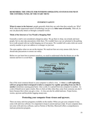 19
REMEMBER: THE UPDATE FOR WINDOWS OPERATING SYSTEM IS FOUND IN
THE CONTROL PANEL OF THE START MENU
INTERNET SAFETY
When it comes to the Internet, people generally think they are safer than they actually are. Why?
Well, often the impersonal nature of technology can give us a false sense of security. After all, no
one can physically attack us through a computer screen.
Think of the Internet as You Would a Shopping Mall
Generally a mall is not considered a dangerous place. We go there to shop, run errands and meet
people, but we also take precautions while there. We wouldn't leave our car unlocked in the parking
lot or walk around with our wallet hanging out of our purse. We wouldn't tell a sales clerk our social
security number or give our address to a stranger we just met.
The same applies when we are on the internet. We need not fear our every mouse click, but we
should take precautions to ensure our safety.
Before we can learn how to protect ourselves, we need to understand what the threats are on the
internet and how to avoid them.
One of the most common threats to your computer is called a virus. A virus is a self-replicating
software program that is designed to infect a computer by rapidly spreading from one file to
another sometimes causing great harm. Like a cold, it is spread from one computer to another. As
a rule of thumb never open e-mails, files or click on links when they come from someone you don’t
know because this is how you get a virus. A virus can also be called malware, Trojan horses,
worms, spyware and keystroke logging snoop ware.
Protecting your computer from viruses and spyware.
There are many antivirus programs available on the market. When you get your computer it may
come with antivirus software. It is important to keep it current and up to date. If your computer does
not come with antivirus software, such as Norton or McAfee, Microsoft offers a comprehensive
malware protection program.
 