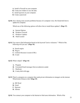 23
A. Install a Firewall on your computer
B. Create new folders to save the data.
C. Install spyware on your computer.
D. Create a password
Q.10) Jim is facing some security problems because of a computer virus. His friend tells him to
update his computer.
Which one of the following options will allow him to install these updates? (Page 17)
A. Internet Options
B. Windows Firewall
C. Windows Updates
D. Patch Locator
Q.11) You want to find information based on the keyword "active volcanoes." Which of the
following will you use? (Page 16)
A. Search engine
B. Plug-in
C. Uniform Resource Locator (URL)
D. E-mail
Q.12) What is Spam? (Page 14)
A. Program
B. Unwanted Email messages from an unknown sender
C. Hardware
D. A tasty dish with eggs
Q.13) There's a program on a computer that sends private information to strangers on the internet.
Which kind of threat is this? (Page 19)
A. MS Word
B. Email
C. Spyware
D. Adware
Q.14) You connect your computer to the Internet to find some information. Which of the
 