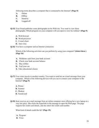 24
following terms describes a computer that is connected to the Internet? (Page 9)
A. Online
B. Offline
C. Stand by
D. Logged off
Q.15) Your friend publishes some photographs on his Web site. You want to view these
photographs. Which program on your computer will you open to view his website? (Page 9)
A. Web browser
B. Word processor
C. E-mail client
D. Anti-virus
Q.16) You have a computer and an Internet connection.
Which of the following activities can you perform by using your computer? (Select three.)
(Page 16)
A. Withdraw cash from your bank account.
B. Check your bank account balance
C. Buy clothes
D. Fuel your car.
E. Take educational classes
Q.17) Your sister travels to another country. You want to send her an e-mail message from your
computer. Which of the following devices will you use to connect your computer to the
Internet? (Page 9)
A. Printer
B. Scanner
C. Modem
D. Sound card
Q.18) Kate receives an e-mail message from an online computer store offering her a new laptop at a
very low price. She clicks the hyperlink in the message to open the Web page. The page
requests her credit card details, and she enters her credit card number.
What kind of attack could this be? (Page 19)
A. Program
B. Virus
 