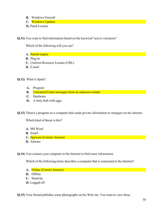 30
B. Windows Firewall
C. Windows Updates
D. Patch Locator
Q.11) You want to find information based on the keyword "active volcanoes"
Which of the following will you use?
A. Search engine
B. Plug-in
C. Uniform Resource Locator (URL)
D. E-mail
Q.12) What is Spam?
A. Program
B. Unwanted Email messages from an unknown sender
C. Hardware
D. A tasty dish with eggs
Q.13) There's a program on a computer that sends private information to strangers on the internet.
Which kind of threat is this?
A. MS Word
B. Email
C. Spyware (Correct Answer)
D. Adware
Q.14) You connect your computer to the Internet to find some information.
Which of the following terms describes a computer that is connected to the Internet?
A. Online (Correct Answer)
B. Offline
C. Stand by
D. Logged off
Q.15) Your friend publishes some photographs on his Web site. You want to view these
 