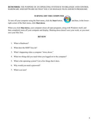 6
REMEMBER: THE PURPOSE OF AN OPERATING SYSTEM IS TO ORGANIZE AND CONTROL
HARDWARE AND SOFTWARE SO THAT YOU CAN MANAGE FILES AND RUN PROGRAMS.
TURNING OFF THE COMPUTER
To turn off your computer using the Start menu, click the Start button, and then, in the lower-
right corner of the Start menu, click Shut down.
When you click Shut down, your computer closes all open programs, along with Windows itself, and
then completely turns off your computer and display. Shutting down doesn't save your work, so you must
save your files first.
REVIEW
1. What is Hardware?
2. What does the SHIFT key do?
3. What’s happening when a computer “slows down.”
4. What two things did you need when you logged-on to the computer?
5. What is the operating system? List a few things that it does.
6. Why would you need a password?
7. What is an icon?
 
