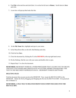 8
6. Find File in the task bar and click (hint: it is on the far left next to Home). Scroll down to Save
and click.
7. A new box will pop up that looks like this.
8. In the File Name Box, highlight and type in your name.
9. In the Drop-Down Box on the left, find Desktop and click.
10. Click the box Save.
11. Close the document by clicking the X in the RED BOX at the top right hand corner.
12. On the Desktop, find the icon with your name and double-click to open.
13. Repeat Step 11 to close the document.
REMEMBER: MICROSOFT WORD IS A WORD PROCESSOR THAT ALLOWS YOU TO CREATE
AND SAVE TEXT-BASED DOCUMENTS SUCH AS LETTERS, MEMOS AND RESUMES. THE
TEXT IN THE DOCUMENT REPRESENTS DATA. MICROSOFT WORD IS SOFTWARE.
DELETING FILES
Find the document that you just saved on the DESKTOP. Now, locate the RECYCLE BIN on the
DESKTOP. Delete the file by Dragging and Dropping the file into the RECYCLE BIN. (You practiced
this in Module 1).
REMEMBER: A FILE THAT IS DELETED FROM YOUR COMPUTER GOES INTO THE
RECYCLE BIN.
 