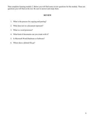 9
That completes learning module 2. Below you will find some review questions for the module. These are
questions you will find on the test. Be sure to answer and study them.
REVIEW
1. What is the process for copying and pasting?
2. What does text in a document represent?
3. What is a word processor?
4. What kind of documents can you create with it?
5. Is Microsoft Word Hardware or Software?
6. Where does a deleted file go?
 