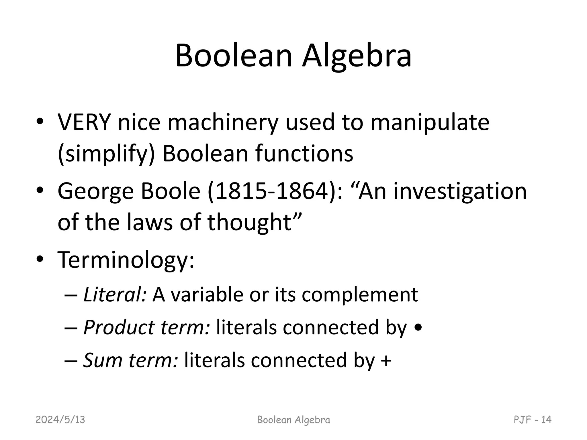 Boolean Algebra
• VERY nice machinery used to manipulate
(simplify) Boolean functions
• George Boole (1815-1864): “An investigation
of the laws of thought”
• Terminology:
– Literal: A variable or its complement
– Product term: literals connected by •
– Sum term: literals connected by +
2024/5/13 Boolean Algebra PJF - 14
 