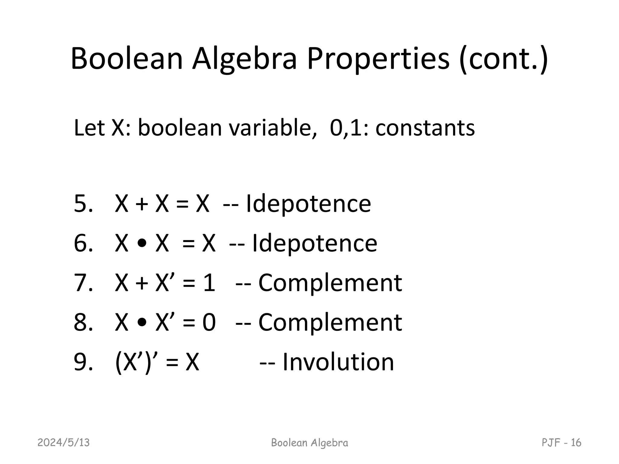 Boolean Algebra Properties (cont.)
Let X: boolean variable, 0,1: constants
5. X + X = X -- Idepotence
6. X • X = X -- Idepotence
7. X + X’ = 1 -- Complement
8. X • X’ = 0 -- Complement
9. (X’)’ = X -- Involution
2024/5/13 Boolean Algebra PJF - 16
 