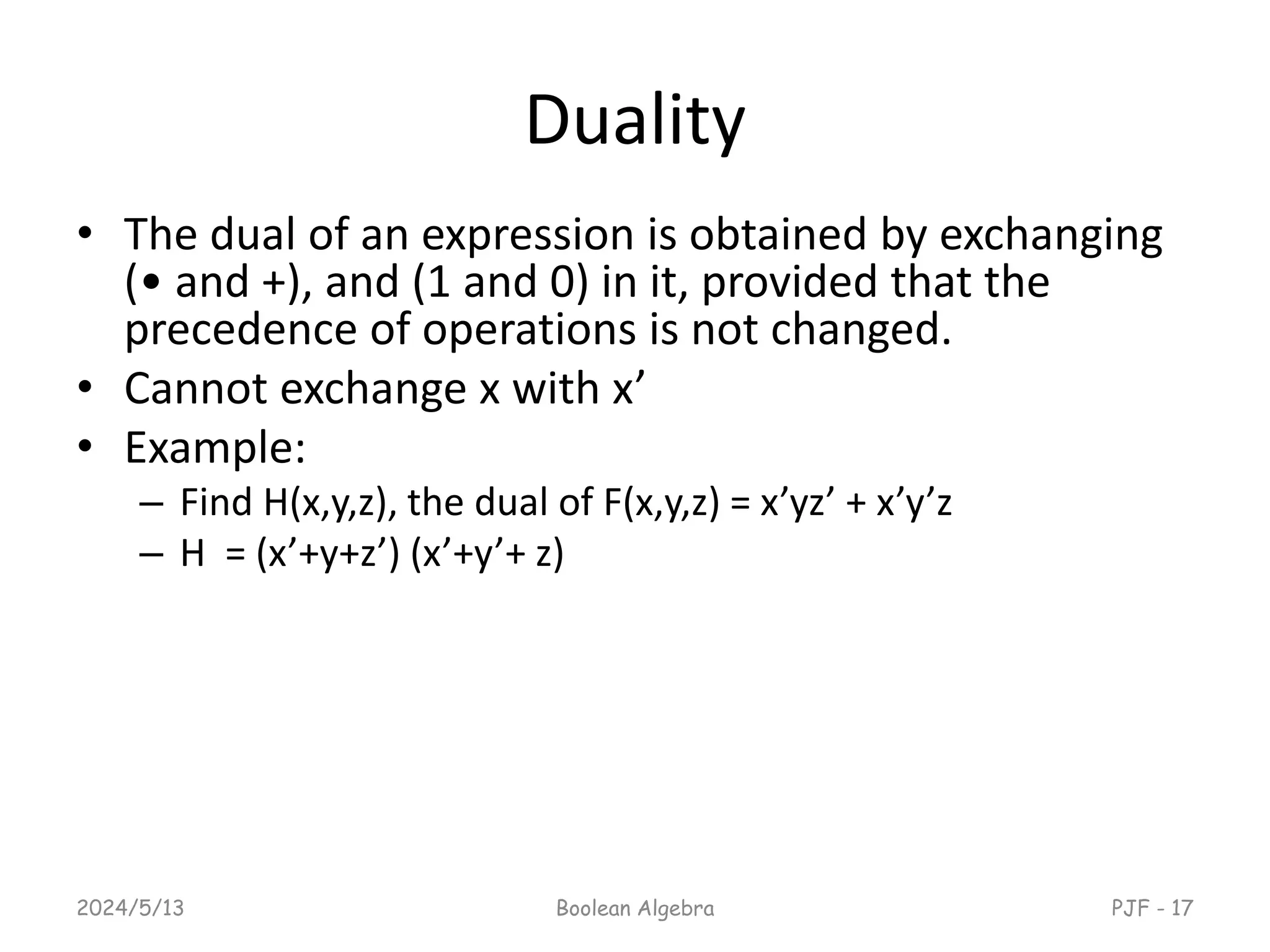 Duality
• The dual of an expression is obtained by exchanging
(• and +), and (1 and 0) in it, provided that the
precedence of operations is not changed.
• Cannot exchange x with x’
• Example:
– Find H(x,y,z), the dual of F(x,y,z) = x’yz’ + x’y’z
– H = (x’+y+z’) (x’+y’+ z)
2024/5/13 Boolean Algebra PJF - 17
 