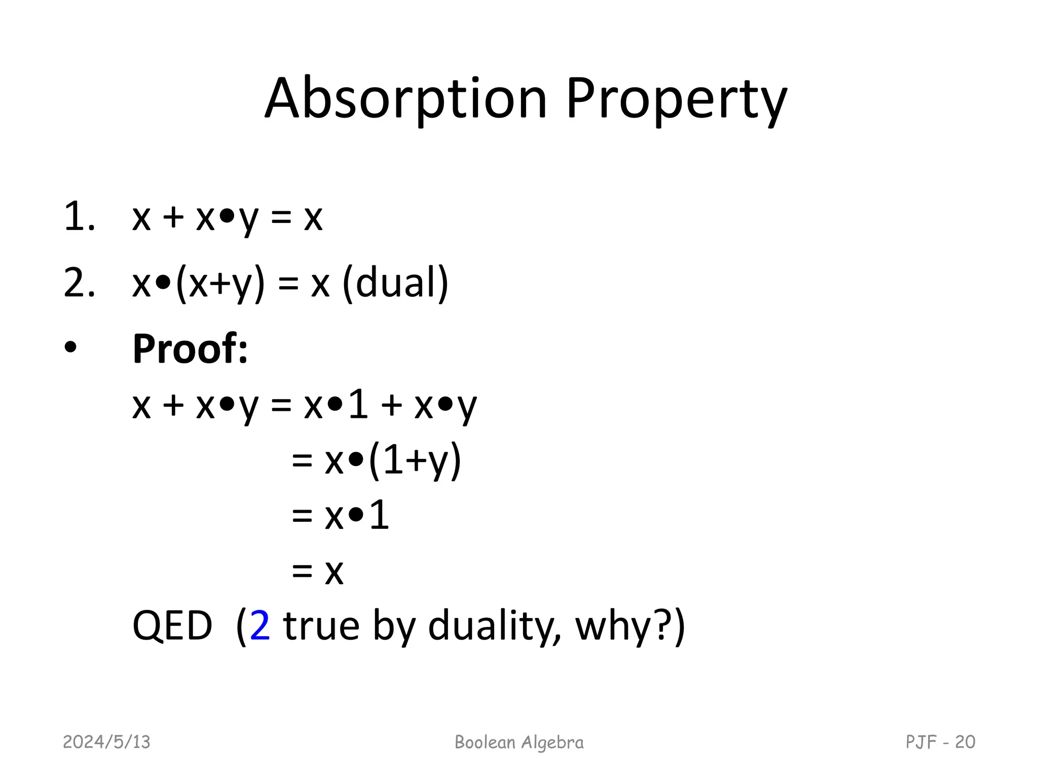 Absorption Property
1. x + x•y = x
2. x•(x+y) = x (dual)
• Proof:
x + x•y = x•1 + x•y
= x•(1+y)
= x•1
= x
QED (2 true by duality, why?)
2024/5/13 Boolean Algebra PJF - 20
 