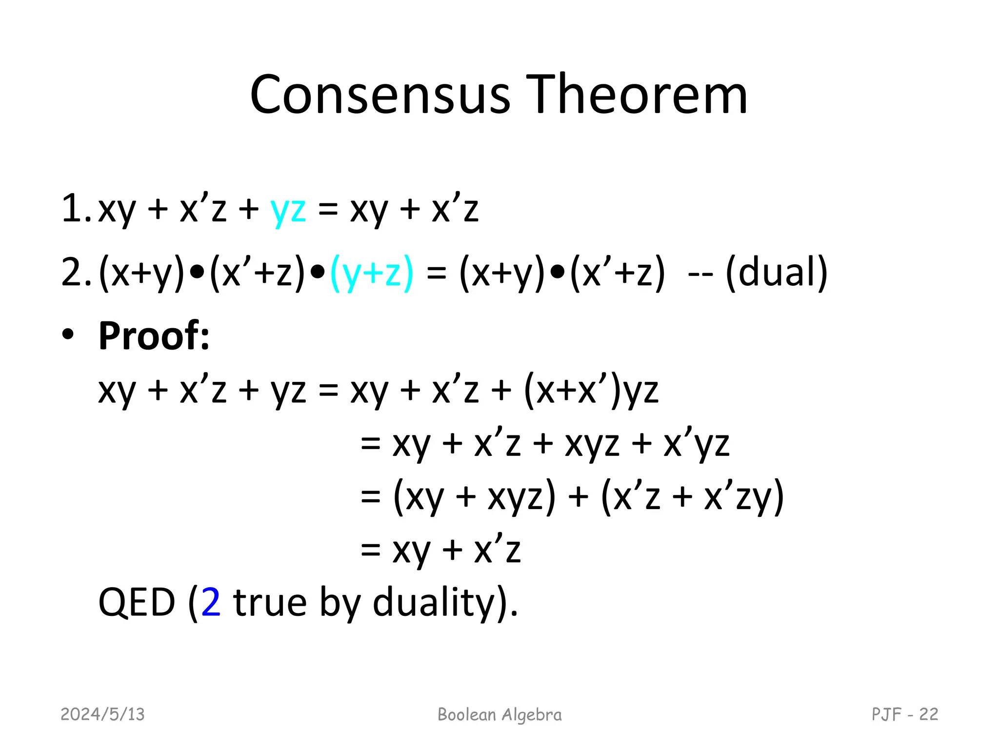 Consensus Theorem
1.xy + x’z + yz = xy + x’z
2.(x+y)•(x’+z)•(y+z) = (x+y)•(x’+z) -- (dual)
• Proof:
xy + x’z + yz = xy + x’z + (x+x’)yz
= xy + x’z + xyz + x’yz
= (xy + xyz) + (x’z + x’zy)
= xy + x’z
QED (2 true by duality).
2024/5/13 Boolean Algebra PJF - 22
 