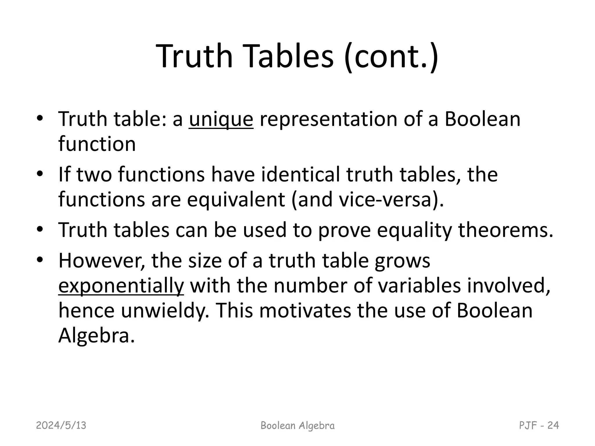 Truth Tables (cont.)
• Truth table: a unique representation of a Boolean
function
• If two functions have identical truth tables, the
functions are equivalent (and vice-versa).
• Truth tables can be used to prove equality theorems.
• However, the size of a truth table grows
exponentially with the number of variables involved,
hence unwieldy. This motivates the use of Boolean
Algebra.
2024/5/13 Boolean Algebra PJF - 24
 